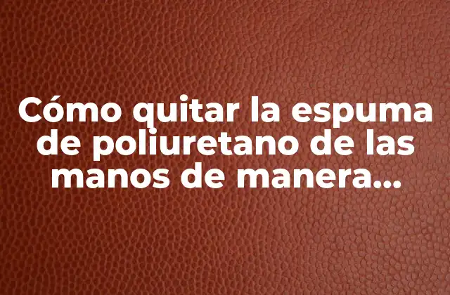 Cómo Quitar la Espuma de Poliuretano de las Manos de Manera Efectiva