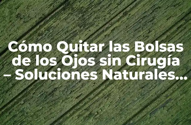 Cómo Quitar las Bolsas de los Ojos sin Cirugía – Soluciones Naturales y Efectivas