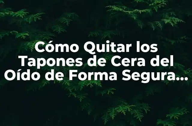 Cómo Quitar los Tapones de Cera Del Oído de Forma Segura y Efectiva