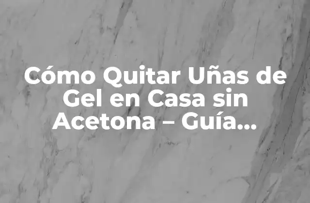 Cómo Quitar Uñas de Gel en Casa sin Acetona – Guía Detallada