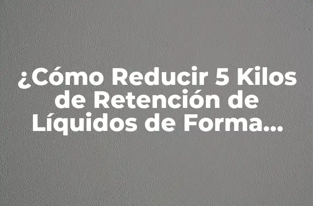 ¿cómo Reducir 5 Kilos de Retención de Líquidos de Forma Natural y Segura?