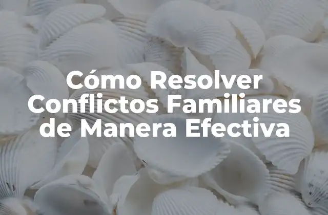 Cómo Resolver Conflictos Familiares de Manera Efectiva