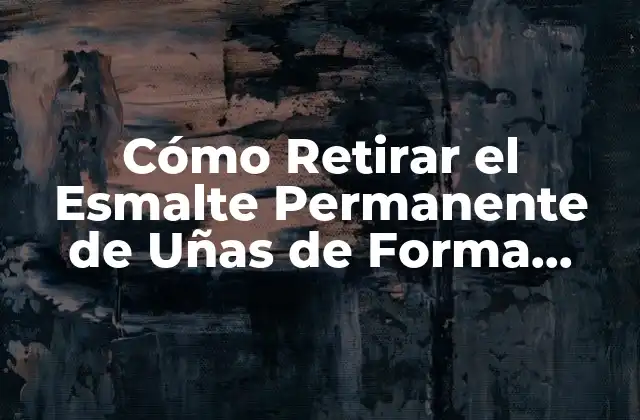 Cómo Retirar el Esmalte Permanente de Uñas de Forma Segura y Efectiva