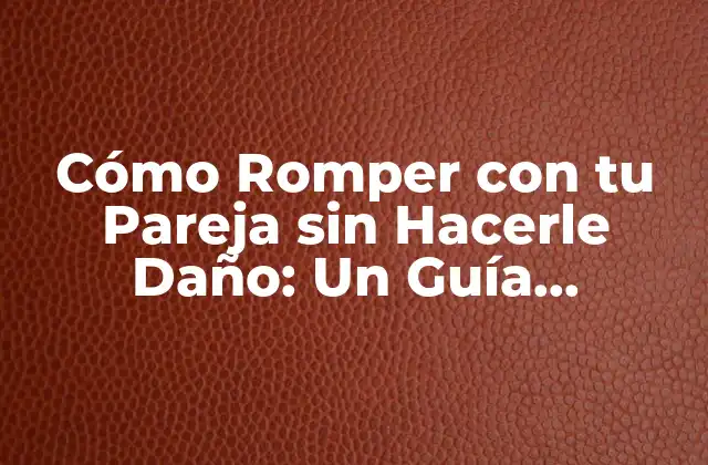 Cómo Romper con Tu Pareja sin Hacerle Daño: un Guía Completo