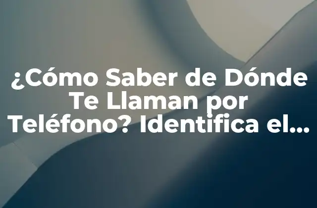 ¿cómo Saber de Dónde Te Llaman por Teléfono? Identifica el Origen de las Llamadas Desconocidas