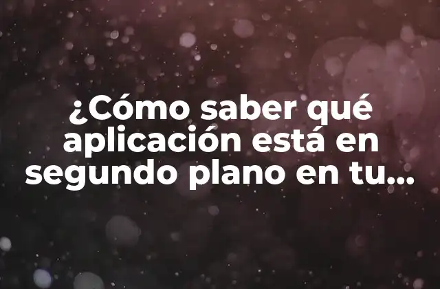 ¿cómo Saber Qué Aplicación Está en Segundo Plano en Tu Dispositivo Móvil?