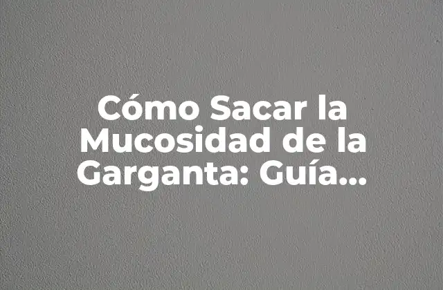 Cómo Sacar la Mucosidad de la Garganta: Guía Completa y Detallada