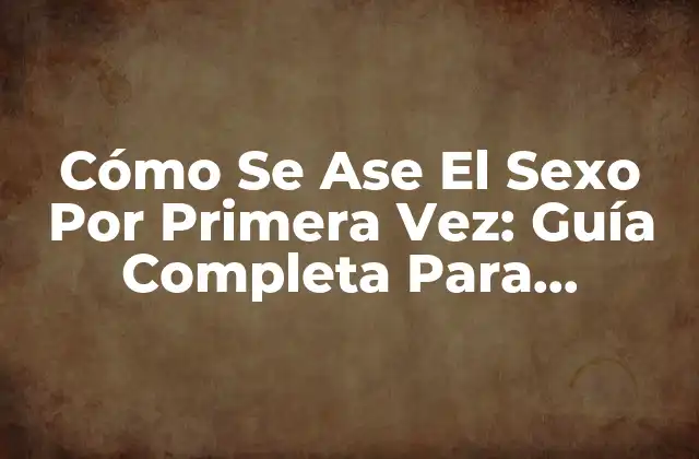 Cómo Se Ase el Sexo por Primera Vez: Guía Completa para Principiantes