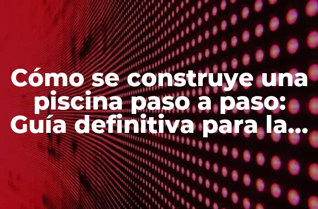 Cómo Se Construye una Piscina Paso a Paso: Guía Definitiva para la Construcción de Piscinas