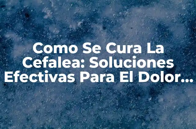 Como Se Cura la Cefalea: Soluciones Efectivas para el Dolor de Cabeza