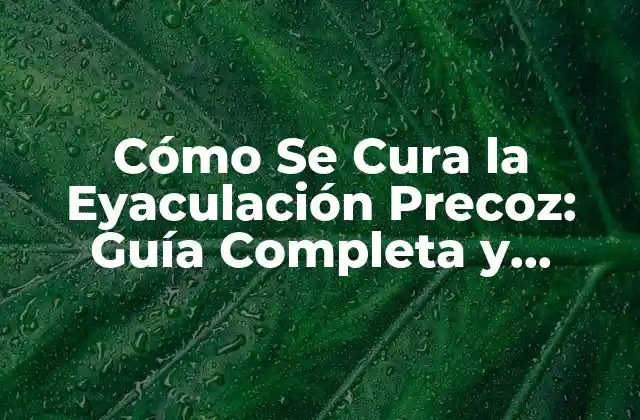 Cómo Se Cura la Eyaculación Precoz: Guía Completa y Detallada