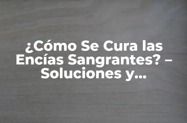 ¿cómo Se Cura las Encías Sangrantes? – Soluciones y Tratamientos Efectivos