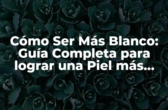Cómo Ser Más Blanco: Guía Completa para Lograr una Piel Más Clara