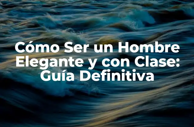 Cómo Ser un Hombre Elegante y con Clase: Guía Definitiva
