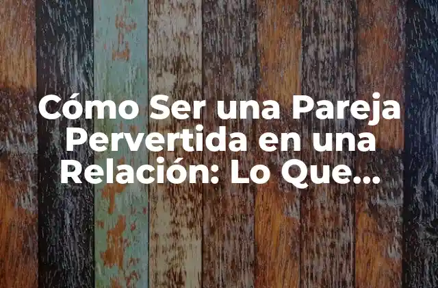 Cómo Ser una Pareja Pervertida en una Relación: Lo que Necesitas Saber