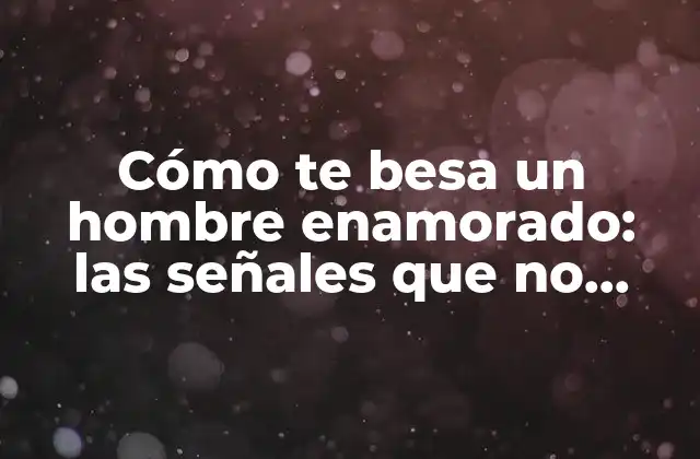 Cómo Te Besa un Hombre Enamorado: las Señales que No Debes Pasar por Alto