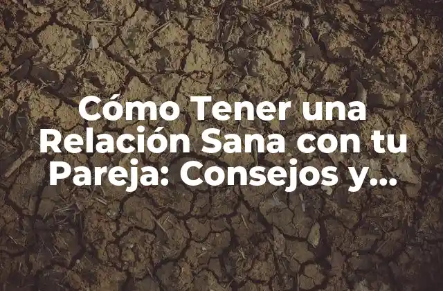 Cómo Tener una Relación Sana con Tu Pareja: Consejos y Estrategias