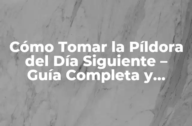 Cómo Tomar la Píldora Del Día Siguiente – Guía Completa y Segura