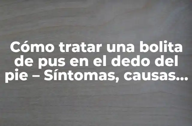 Cómo Tratar una Bolita de Pus en el Dedo Del Pie – Síntomas, Causas y Soluciones