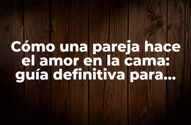 Cómo una Pareja Hace el Amor en la Cama: Guía Definitiva para una Conexión Más Profunda
