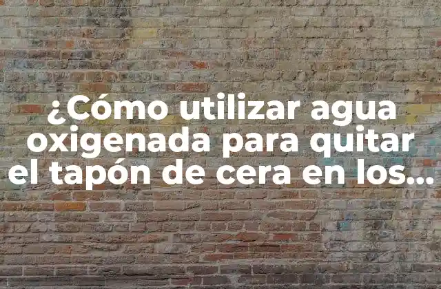 ¿cómo Utilizar Agua Oxigenada para Quitar el Tapón de Cera en los Oídos?