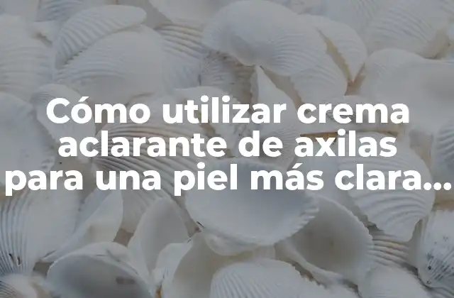 Cómo Utilizar Crema Aclarante de Axilas para una Piel Más Clara y Luminosa