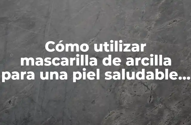 Cómo Utilizar Mascarilla de Arcilla para una Piel Saludable y Radiante