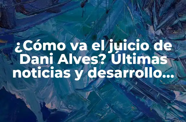 ¿cómo Va el Juicio de Dani Alves? Últimas Noticias y Desarrollo Del Caso
