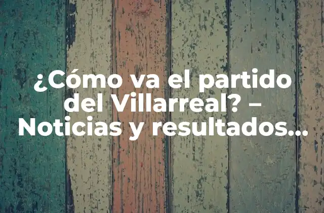 ¿cómo Va el Partido Del Villarreal? – Noticias y Resultados en Vivo