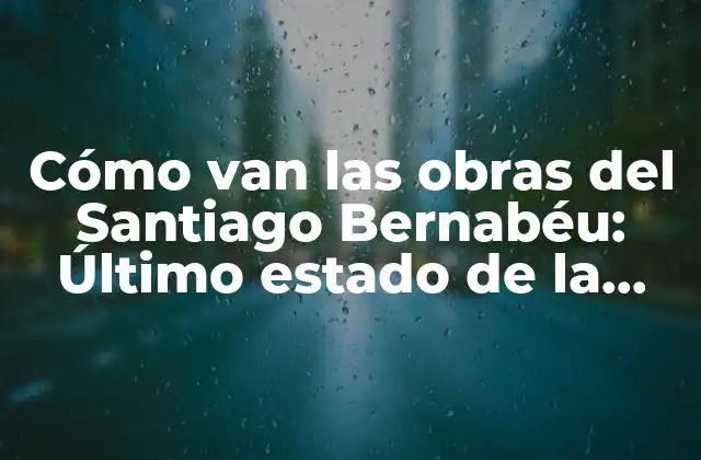 Cómo Van las Obras Del Santiago Bernabéu: Último Estado de la Renovación Del Estadio Del Real Madrid