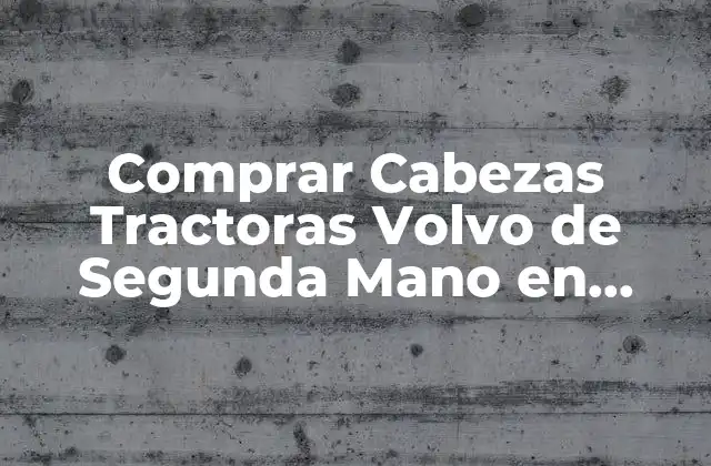 Comprar Cabezas Tractoras Volvo de Segunda Mano en España – Todo Lo que Necesitas Saber