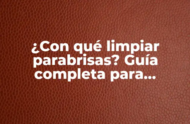 ¿con Qué Limpiar Parabrisas? Guía Completa para Mantenerlos Libres de Imperfecciones