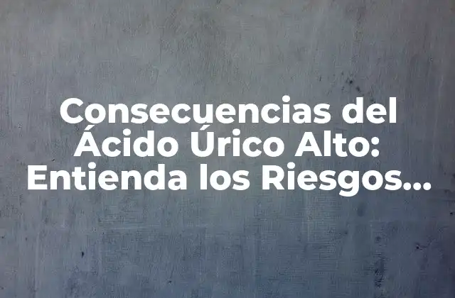 Consecuencias Del Ácido Úrico Alto: Entienda los Riesgos para Su Salud