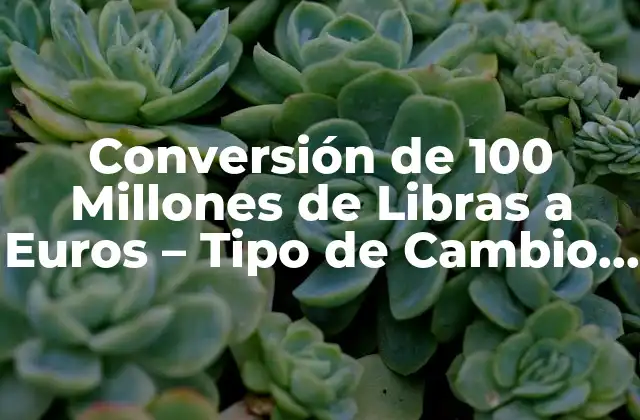 Conversión de 100 Millones de Libras a Euros – Tipo de Cambio Actual