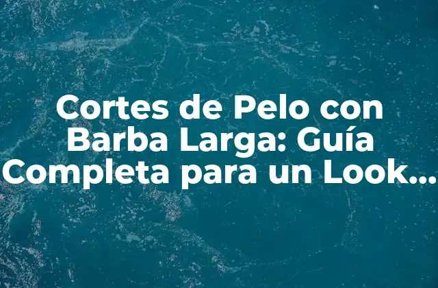 Cortes de Pelo con Barba Larga: Guía Completa para un Look Único