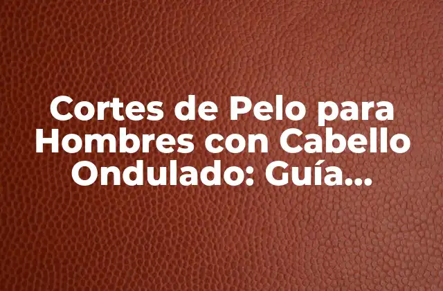 Cortes de Pelo para Hombres con Cabello Ondulado: Guía Completa
