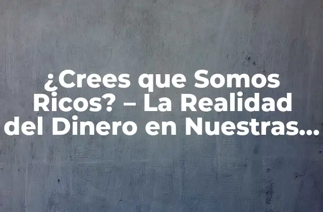 ¿crees que Somos Ricos? – la Realidad Del Dinero en Nuestras Vidas