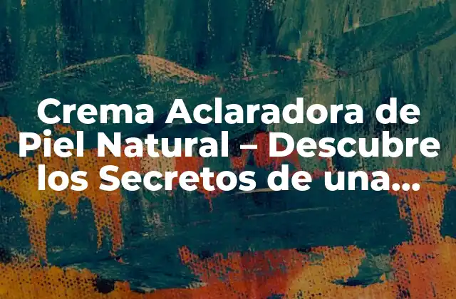 Crema Aclaradora de Piel Natural – Descubre los Secretos de una Piel Clara y Radiante