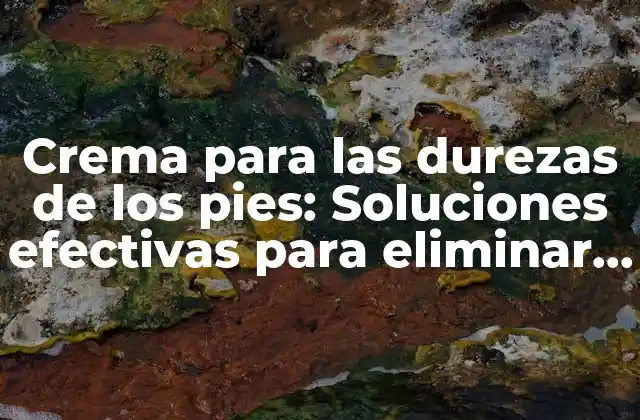 Crema para las Durezas de los Pies: Soluciones Efectivas para Eliminar las Durezas