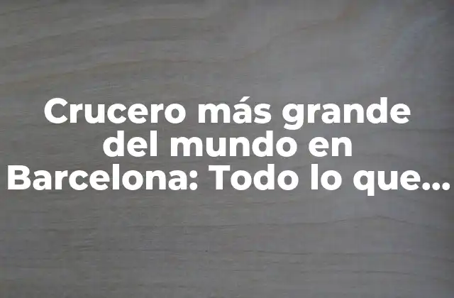 Crucero Más Grande Del Mundo en Barcelona: Todo Lo que Debes Saber