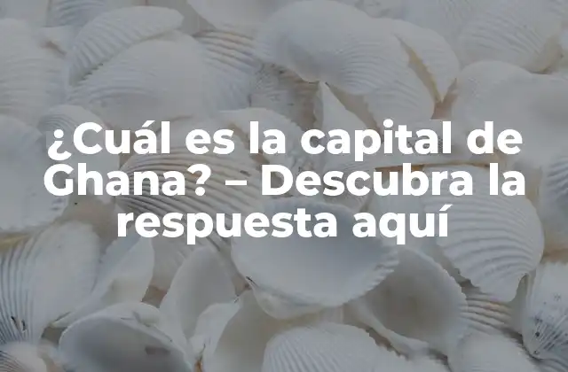 ¿cuál es la Capital de Ghana? – Descubra la Respuesta Aquí