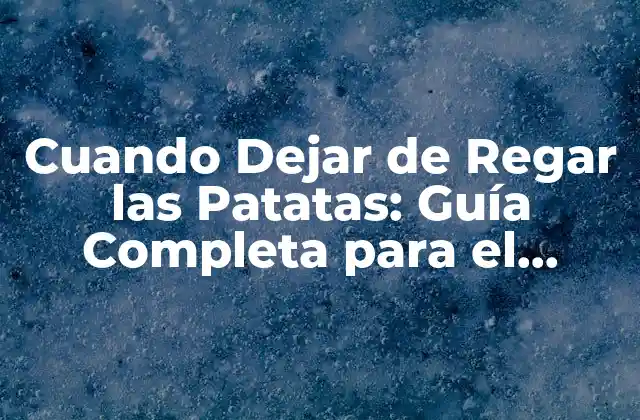 Cuando Dejar de Regar las Patatas: Guía Completa para el Cuidado de las Patatas