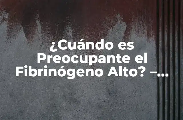 ¿cuándo es Preocupante el Fibrinógeno Alto? – Niveles de Fibrinógeno en la Sangre