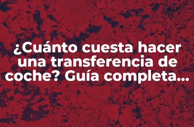 ¿cuánto Cuesta Hacer una Transferencia de Coche? Guía Completa y Actualizada