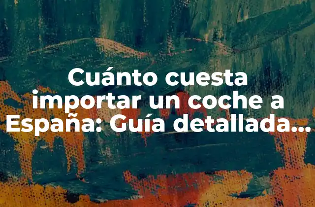 Cuánto Cuesta Importar un Coche a España: Guía Detallada y Actualizada