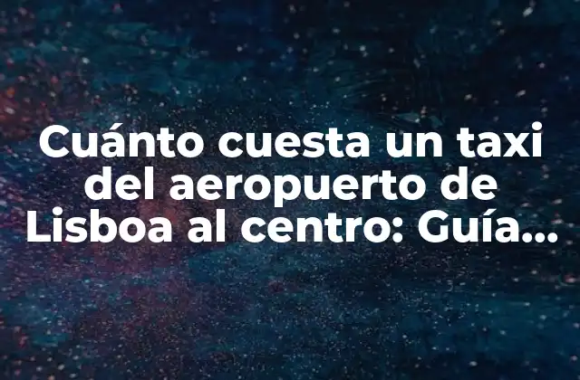 Cuánto Cuesta un Taxi Del Aeropuerto de Lisboa Al Centro: Guía Práctica