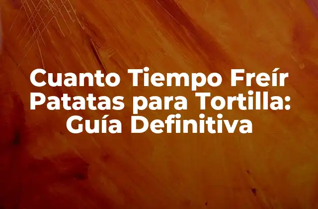 Cuanto Tiempo Freír Patatas para Tortilla: Guía Definitiva