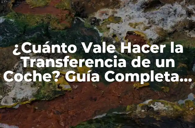 ¿cuánto Vale Hacer la Transferencia de un Coche? Guía Completa y Actualizada