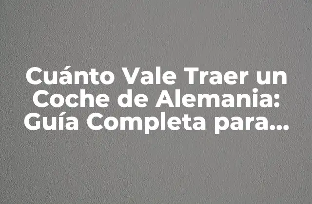 Cuánto Vale Traer un Coche de Alemania: Guía Completa para Importar Vehículos