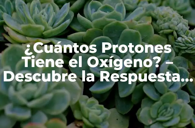 ¿cuántos Protones Tiene el Oxígeno? – Descubre la Respuesta Exacta